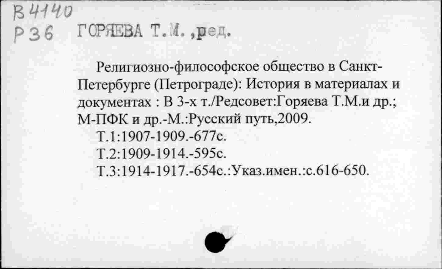 ﻿ЦЩЧО
р з б ГОРЯЕВА Т. I. ,ред.
Религиозно-философское общество в Санкт-Петербурге (Петрограде): История в материалах и документах : В 3-х т./Редсовет:Горяева Т.М.и др.; М-ПФК и др.-М.:Русский путь,2009.
Т.1:1907-19О9.-677с.
Т.2:1909-1914.-595с.
Т.3:1914-1917.-654с.:Указ.имен.:с.616-650.